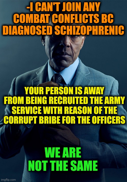 -Please, step back, the sludge of saliva! | -I CAN'T JOIN ANY COMBAT CONFLICTS BC DIAGNOSED SCHIZOPHRENIC; YOUR PERSON IS AWAY FROM BEING RECRUITED THE ARMY SERVICE WITH REASON OF THE CORRUPT BRIBE FOR THE OFFICERS; WE ARE NOT THE SAME | image tagged in gus fring we are not the same,i have an army,schizophrenia,special officer doofy,conflicted steve harvey,no i cant obama | made w/ Imgflip meme maker