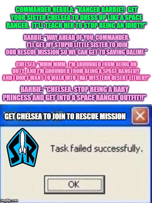 Chelsea does NOT want to join the rescue mission | COMMANDER NEBULA: "RANGER BARBIE!!  GET YOUR SISTER CHELSEA TO DRESS UP LIKE A SPACE RANGER.  IT'LL TEACH HER TO STOP BEING AN IDIOT!!"; BARBIE: "WAY AHEAD OF YOU, COMMANDER.  I'LL GET MY STUPID LITTLE SISTER TO JOIN OUR RESCUE MISSION SO WE CAN GET TO SAVING DALIMI."; CHELSEA: "MMM MMM.  I'M GROUNDED FROM BEING ON DUTY.  AND I'M GROUNDED FROM BEING A SPACE RANGER!!  AND I DON'T WANT TO WALK INTO THAT WESTERN DESERT EITHER!!"; BARBIE: "CHELSEA, STOP BEING A BABY PRINCESS AND GET INTO A SPACE RANGER OUTFIT!!"; GET CHELSEA TO JOIN TO RESCUE MISSION | image tagged in task failed successfully | made w/ Imgflip meme maker