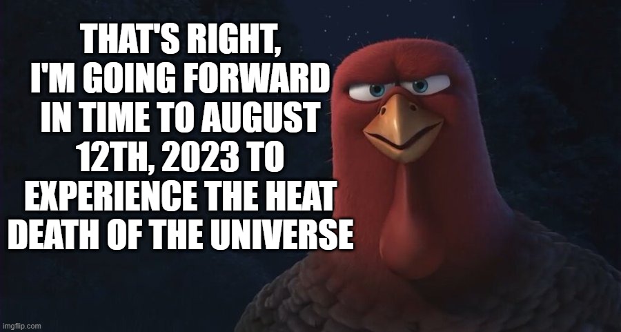 That's right, we're going forward in time to... | THAT'S RIGHT, I'M GOING FORWARD IN TIME TO AUGUST 12TH, 2023 TO EXPERIENCE THE HEAT DEATH OF THE UNIVERSE | image tagged in we're going back in time to,squidward,spongebob squarepants,august 12 2023 | made w/ Imgflip meme maker