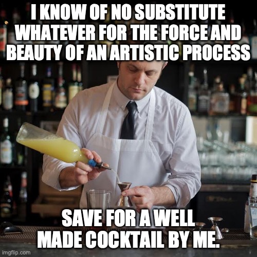 Cocktails cure today's woes. | I KNOW OF NO SUBSTITUTE WHATEVER FOR THE FORCE AND BEAUTY OF AN ARTISTIC PROCESS; SAVE FOR A WELL MADE COCKTAIL BY ME. | image tagged in jeffrey morganthaler bartender extraordinaire,cocktails,artist,beauty,drinks | made w/ Imgflip meme maker