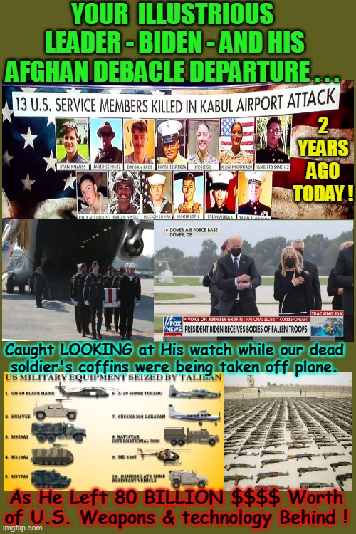 MOVE OVER AFGHANIES !  ISIS is moving back in !! | YOUR  ILLUSTRIOUS  LEADER - BIDEN - AND HIS AFGHAN DEBACLE DEPARTURE . . . 2 YEARS AGO TODAY ! Caught LOOKING at His watch while our dead soldier's coffins were being taken off plane. As He Left 80 BILLION $$$$ Worth of U.S. Weapons & technology Behind ! | image tagged in afghanistan,anniversary,mess,dead,joe biden,overwatch | made w/ Imgflip meme maker