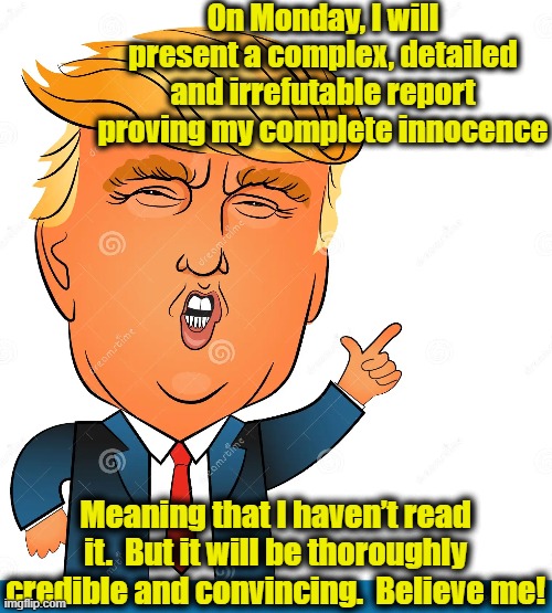 Trump's Innocence | On Monday, I will present a complex, detailed and irrefutable report proving my complete innocence; Meaning that I haven’t read it.  But it will be thoroughly credible and convincing.  Believe me! | image tagged in trump,donald trump approves,donald trump,maga,donald trump memes,law and order | made w/ Imgflip meme maker