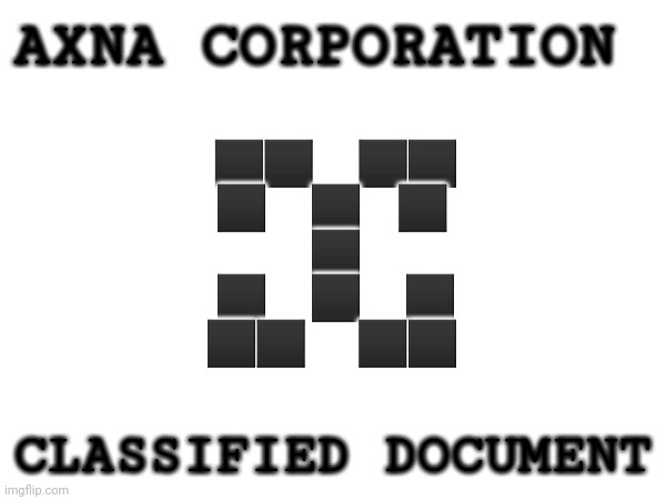 Chapter 1: REBIRTH | AXNA CORPORATION; ⬛️⬛️.     ⬛️⬛️
⬛️.     ⬛️     ⬛️ 
⬛️
⬛️.     ⬛️      ⬛️
⬛️⬛️.      ⬛️⬛️. CLASSIFIED DOCUMENT | made w/ Imgflip meme maker