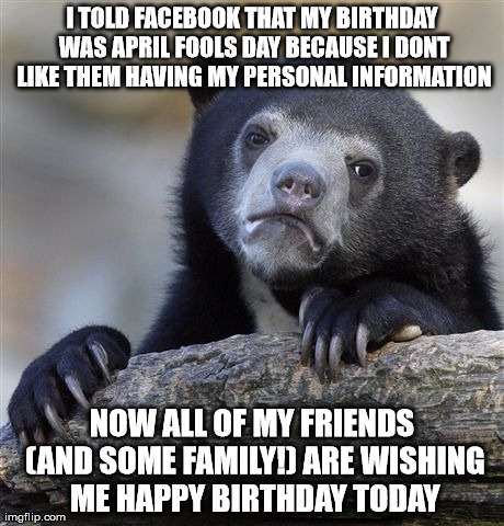 Confession Bear Meme | I TOLD FACEBOOK THAT MY BIRTHDAY WAS APRIL FOOLS DAY BECAUSE I DONT LIKE THEM HAVING MY PERSONAL INFORMATION NOW ALL OF MY FRIENDS (AND SOME | image tagged in memes,confession bear | made w/ Imgflip meme maker