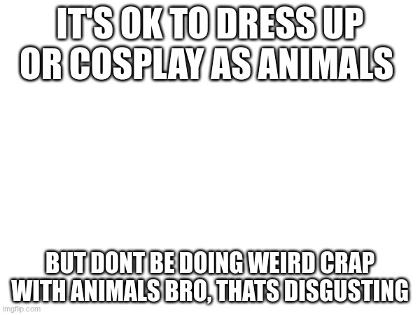 THIS IS A MESSAGE TO ALL OF THE FURRIES | IT'S OK TO DRESS UP OR COSPLAY AS ANIMALS; BUT DONT BE DOING WEIRD CRAP WITH ANIMALS BRO, THATS DISGUSTING | image tagged in e,ee,eee,eeee,eeeee | made w/ Imgflip meme maker