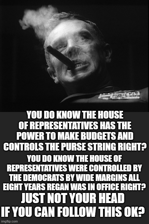General Ripper (Dr. Strangelove) | YOU DO KNOW THE HOUSE OF REPRESENTATIVES WERE CONTROLLED BY THE DEMOCRATS BY WIDE MARGINS ALL EIGHT YEARS REGAN WAS IN OFFICE RIGHT? YOU DO  | image tagged in general ripper dr strangelove | made w/ Imgflip meme maker