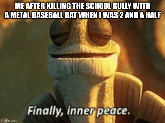 Finally, inner peace. | ME AFTER KILLING THE SCHOOL BULLY WITH A METAL BASEBALL BAT WHEN I WAS 2 AND A HALF | image tagged in finally inner peace | made w/ Imgflip meme maker