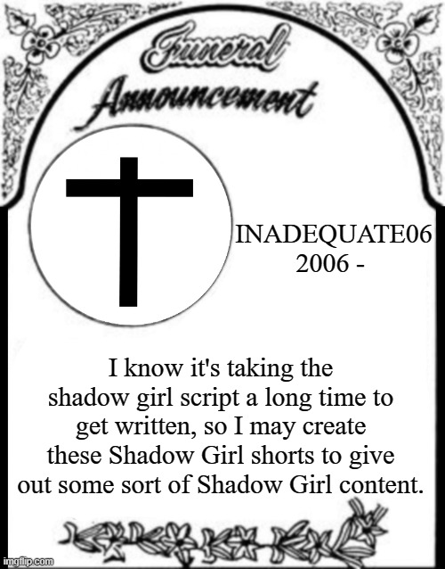 Obituary funeral announcement | INADEQUATE06
2006 -; I know it's taking the shadow girl script a long time to get written, so I may create these Shadow Girl shorts to give out some sort of Shadow Girl content. | image tagged in obituary funeral announcement | made w/ Imgflip meme maker