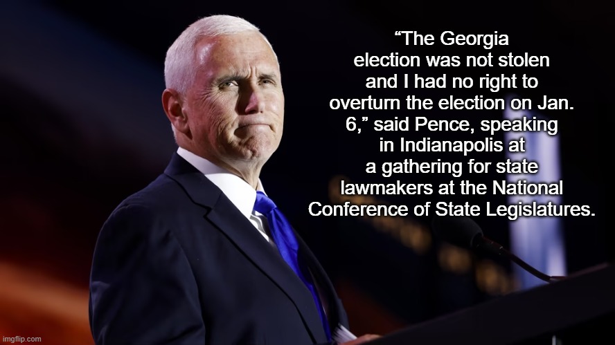 Pence: ‘The Georgia election was not stolen’ | “The Georgia election was not stolen and I had no right to overturn the election on Jan. 6,” said Pence, speaking in Indianapolis at a gathering for state lawmakers at the National Conference of State Legislatures. | image tagged in mike pence,news,politics | made w/ Imgflip meme maker