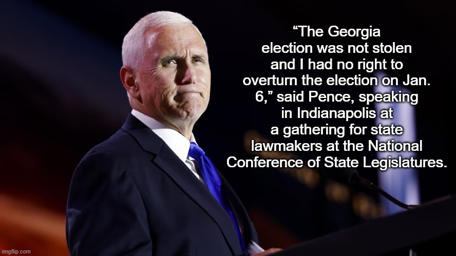 Pence: ‘The Georgia election was not stolen’ | “The Georgia election was not stolen and I had no right to overturn the election on Jan. 6,” said Pence, speaking in Indianapolis at a gathering for state lawmakers at the National Conference of State Legislatures. | image tagged in mike pence,news,politics | made w/ Imgflip meme maker
