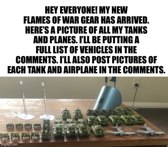 HEY EVERYONE! MY NEW FLAMES OF WAR GEAR HAS ARRIVED. HERE’S A PICTURE OF ALL MY TANKS AND PLANES. I’LL BE PUTTING A FULL LIST OF VEHICLES IN THE COMMENTS. I’LL ALSO POST PICTURES OF EACH TANK AND AIRPLANE IN THE COMMENTS. | image tagged in blank white template | made w/ Imgflip meme maker