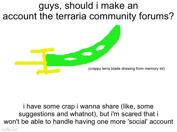 someone pls answer | guys, should i make an account the terraria community forums? (crappy terra blade drawing from memory lol); i have some crap i wanna share (like, some suggestions and whatnot), but i'm scared that i won't be able to handle having one more 'social' account | image tagged in terraria,questions | made w/ Imgflip meme maker