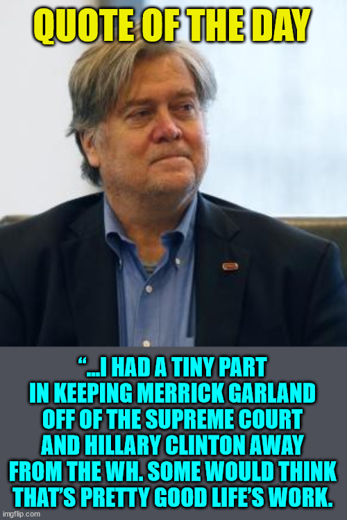 100% spot on Steve... | QUOTE OF THE DAY; “…I HAD A TINY PART IN KEEPING MERRICK GARLAND OFF OF THE SUPREME COURT AND HILLARY CLINTON AWAY FROM THE WH. SOME WOULD THINK THAT’S PRETTY GOOD LIFE’S WORK. | image tagged in steve bannon,crooked hillary,crooked,biden,attorney general | made w/ Imgflip meme maker
