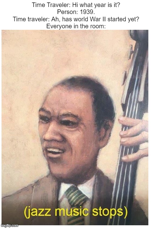 comment on the image | Time Traveler: Hi what year is it?
Person: 1939.
Time traveler: Ah, has world War II started yet?
Everyone in the room: | image tagged in jazz music stops | made w/ Imgflip meme maker
