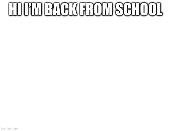 Blank White Template | HI I’M BACK FROM SCHOOL | image tagged in blank white template | made w/ Imgflip meme maker