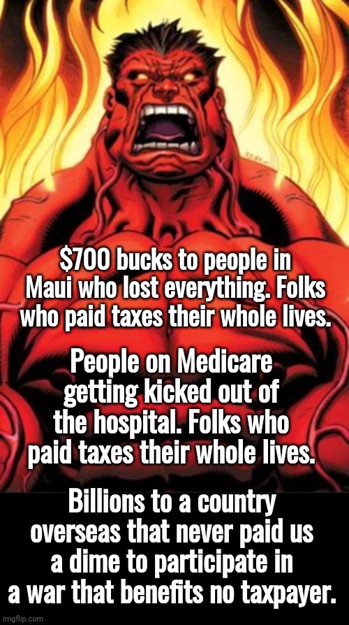Wasting taxpayers money | $700 bucks to people in Maui who lost everything. Folks who paid taxes their whole lives. People on Medicare getting kicked out of the hospital. Folks who paid taxes their whole lives. Billions to a country overseas that never paid us a dime to participate in a war that benefits no taxpayer. | image tagged in angry red hulk,black box | made w/ Imgflip meme maker