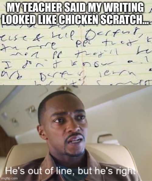 My friend's writing | MY TEACHER SAID MY WRITING LOOKED LIKE CHICKEN SCRATCH... | image tagged in he's out of line but he's right | made w/ Imgflip meme maker