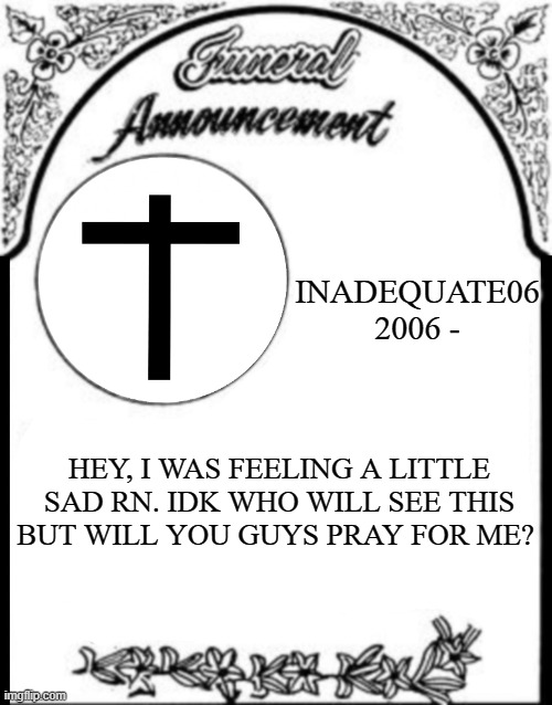 I'm just kind of hurting rn :( | INADEQUATE06
2006 -; HEY, I WAS FEELING A LITTLE SAD RN. IDK WHO WILL SEE THIS BUT WILL YOU GUYS PRAY FOR ME? | image tagged in obituary funeral announcement | made w/ Imgflip meme maker