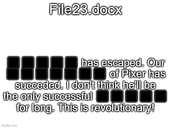 A file about... something... | File23.docx; ⬛⬛⬛⬛⬛ has escaped. Our ⬛⬛⬛⬛⬛⬛⬛ of Pixer has succeded. I don't think he'll be the only successful ⬛⬛⬛⬛⬛ for long. This is revolutionary! | image tagged in dr bob i do not,care if this was your idea,if you disapprove,you are a nugget,slang for stupid person | made w/ Imgflip meme maker