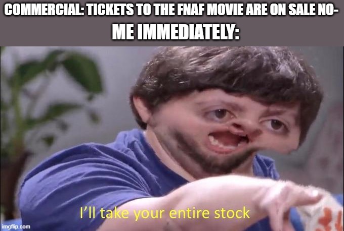i need those tickets NOW | COMMERCIAL: TICKETS TO THE FNAF MOVIE ARE ON SALE NO-; ME IMMEDIATELY: | image tagged in i'll take your entire stock,popcorn,tickets,commercials,fnaf | made w/ Imgflip meme maker