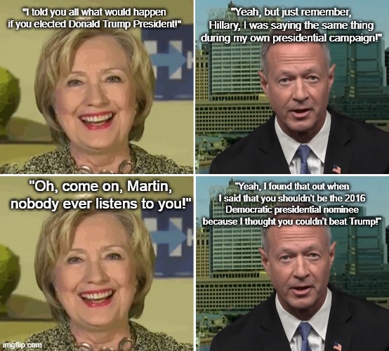 Hillary Clinton and Martin O'Malley on Donald Trump | "Yeah, but just remember, Hillary, I was saying the same thing during my own presidential campaign!"; "I told you all what would happen if you elected Donald Trump President!"; "Yeah, I found that out when I said that you shouldn't be the 2016 Democratic presidential nominee because I thought you couldn't beat Trump!"; "Oh, come on, Martin, nobody ever listens to you!" | image tagged in hillary clinton,martin o'malley,election 2016,i hate donald trump,trump sucks | made w/ Imgflip meme maker