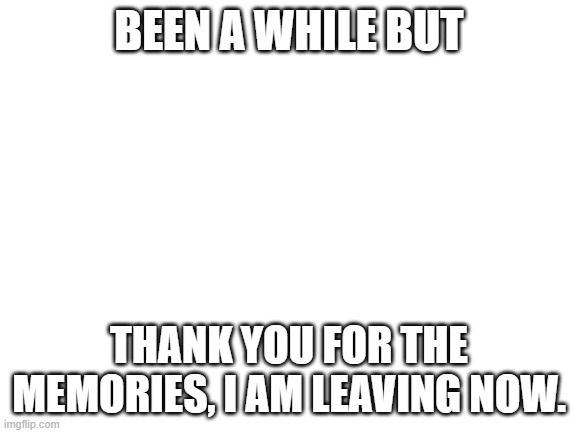 bye... i know this aint cursed but please. ( Mod note: I understand this isn’t cursed but we can make an exception for saying by | BEEN A WHILE BUT; THANK YOU FOR THE MEMORIES, I AM LEAVING NOW. | image tagged in blank white template | made w/ Imgflip meme maker