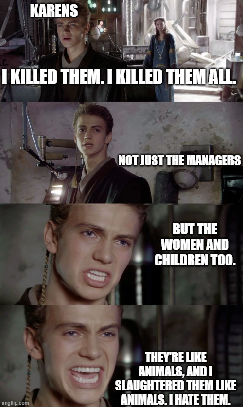 They killed them! | KARENS; I KILLED THEM. I KILLED THEM ALL. NOT JUST THE MANAGERS; BUT THE WOMEN AND CHILDREN TOO. THEY'RE LIKE ANIMALS, AND I SLAUGHTERED THEM LIKE ANIMALS. I HATE THEM. | image tagged in anakin killed them all blank,karens,manager | made w/ Imgflip meme maker