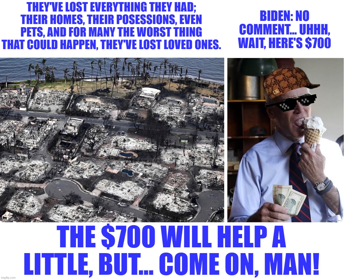 From no comment to $700.  Presidenting is hard, right Dementia Joe? | THEY'VE LOST EVERYTHING THEY HAD; THEIR HOMES, THEIR POSESSIONS, EVEN PETS, AND FOR MANY THE WORST THING THAT COULD HAPPEN, THEY'VE LOST LOVED ONES. BIDEN: NO COMMENT... UHHH, WAIT, HERE'S $700; THE $700 WILL HELP A LITTLE, BUT... COME ON, MAN! | image tagged in liberal hypocrisy,liberal logic,liberal media,hollywood liberals,stupid liberals,biden | made w/ Imgflip meme maker