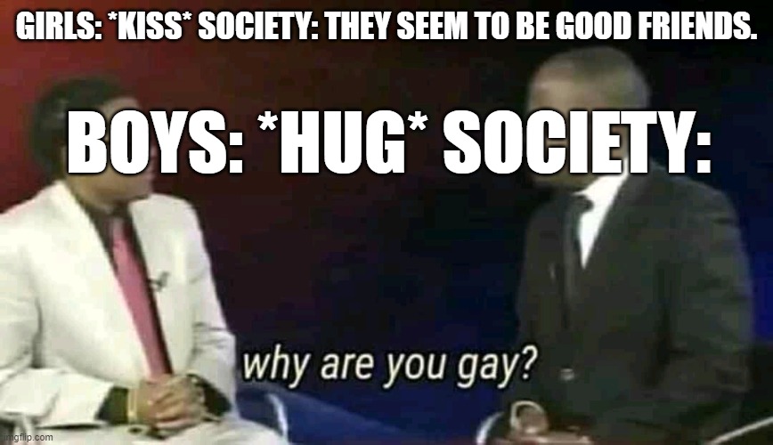 Why are you gay? | GIRLS: *KISS* SOCIETY: THEY SEEM TO BE GOOD FRIENDS. BOYS: *HUG* SOCIETY: | image tagged in why are you gay | made w/ Imgflip meme maker