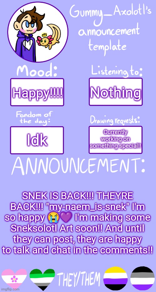 <3 | Nothing; Happy!!!! Currently working on something special!! Idk; SNEK IS BACK!!! THEYRE BACK!!! "my-naem_is-snek" I'm so happy 😭💜 I'm making some Sneksolotl Art soon!! And until they can post, they are happy to talk and chat in the comments!! | image tagged in gummy's announcement template 2 | made w/ Imgflip meme maker