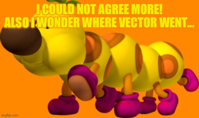 Wiggler | I COULD NOT AGREE MORE! ALSO I WONDER WHERE VECTOR WENT… | image tagged in wiggler | made w/ Imgflip meme maker