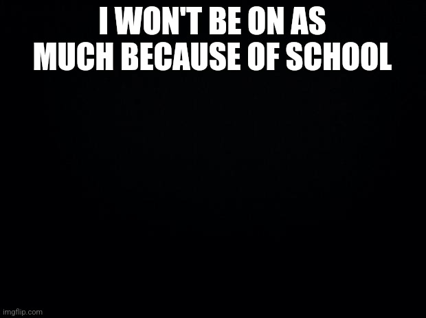 yuh | I WON'T BE ON AS MUCH BECAUSE OF SCHOOL | image tagged in black background | made w/ Imgflip meme maker