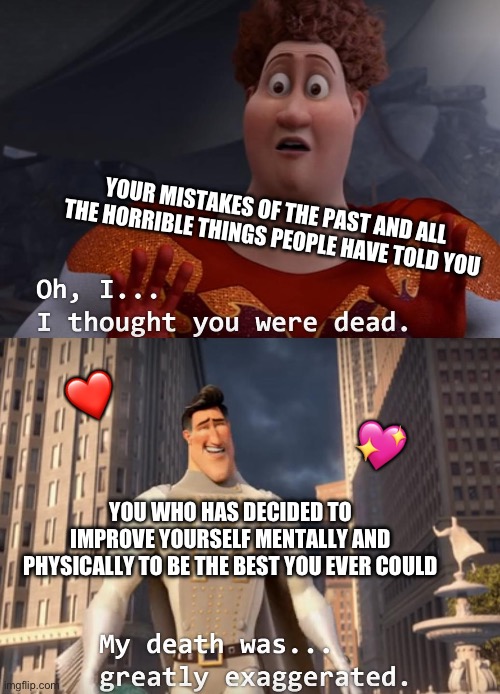 SO, you’re the punk I heard about.. *boss music* | YOUR MISTAKES OF THE PAST AND ALL THE HORRIBLE THINGS PEOPLE HAVE TOLD YOU; ❤️; 💖; YOU WHO HAS DECIDED TO IMPROVE YOURSELF MENTALLY AND PHYSICALLY TO BE THE BEST YOU EVER COULD | image tagged in i thought you were dead,wholesome | made w/ Imgflip meme maker