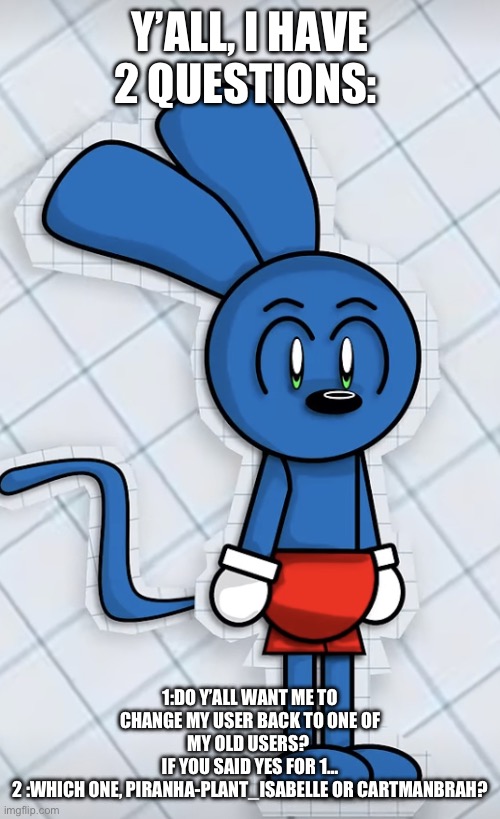 Riggy simply existing | Y’ALL, I HAVE 2 QUESTIONS:; 1:DO Y’ALL WANT ME TO CHANGE MY USER BACK TO ONE OF MY OLD USERS? 
IF YOU SAID YES FOR 1…
2 :WHICH ONE, PIRANHA-PLANT_ISABELLE OR CARTMANBRAH? | image tagged in riggy simply existing | made w/ Imgflip meme maker