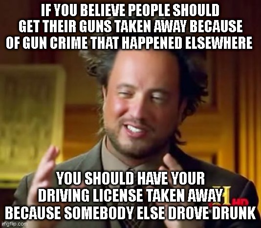 Ancient Aliens | IF YOU BELIEVE PEOPLE SHOULD GET THEIR GUNS TAKEN AWAY BECAUSE OF GUN CRIME THAT HAPPENED ELSEWHERE; YOU SHOULD HAVE YOUR DRIVING LICENSE TAKEN AWAY BECAUSE SOMEBODY ELSE DROVE DRUNK | image tagged in memes,ancient aliens | made w/ Imgflip meme maker