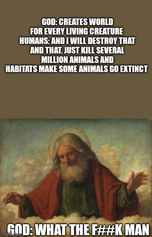god template | GOD: CREATES WORLD FOR EVERY LIVING CREATURE 
HUMANS: AND I WILL DESTROY THAT AND THAT. JUST KILL SEVERAL MILLION ANIMALS AND HABITATS MAKE SOME ANIMALS GO EXTINCT; GOD: WHAT THE F##K MAN | image tagged in god template | made w/ Imgflip meme maker