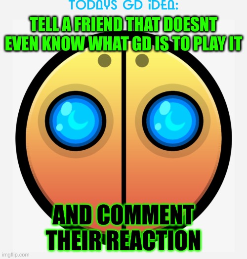 idea #10 ( im out of good ideas lol) | TELL A FRIEND THAT DOESNT EVEN KNOW WHAT GD IS TO PLAY IT; AND COMMENT THEIR REACTION | image tagged in gd idea template,geometry dash,tell a friends | made w/ Imgflip meme maker