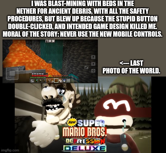 F=1 respect | I WAS BLAST-MINING WITH BEDS IN THE NETHER FOR ANCIENT DEBRIS, WITH ALL THE SAFETY PROCEDURES, BUT BLEW UP BECAUSE THE STUPID BUTTON DOUBLE-CLICKED, AND INTENDED GAME DESIGN KILLED ME.
MORAL OF THE STORY: NEVER USE THE NEW MOBILE CONTROLS. <--- LAST PHOTO OF THE WORLD. | image tagged in super mario bros depression deluxe,suffering | made w/ Imgflip meme maker