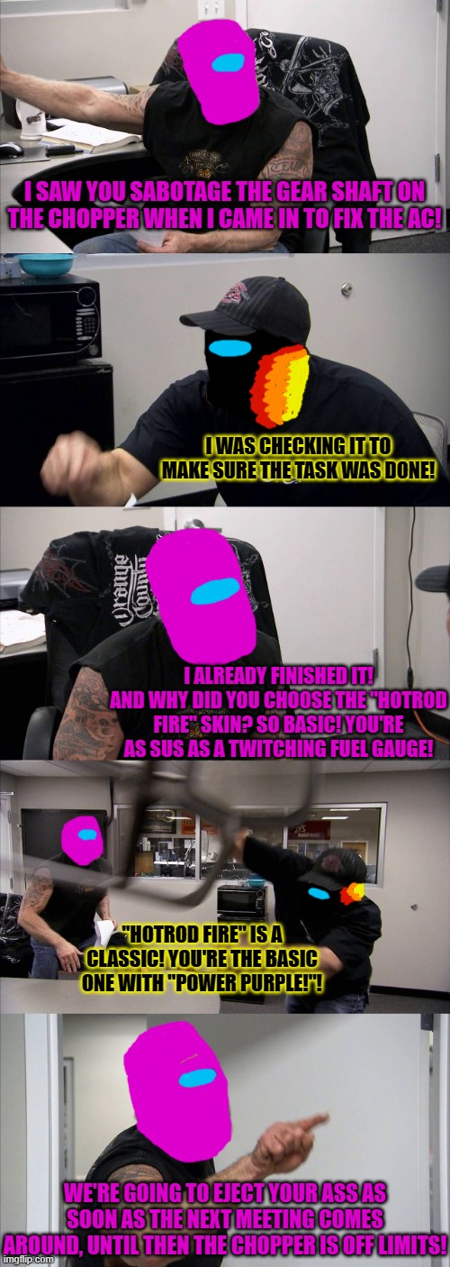 When Among us crossover mods get even stranger. | I SAW YOU SABOTAGE THE GEAR SHAFT ON THE CHOPPER WHEN I CAME IN TO FIX THE AC! I WAS CHECKING IT TO MAKE SURE THE TASK WAS DONE! I ALREADY FINISHED IT! AND WHY DID YOU CHOOSE THE "HOTROD FIRE" SKIN? SO BASIC! YOU'RE AS SUS AS A TWITCHING FUEL GAUGE! "HOTROD FIRE" IS A CLASSIC! YOU'RE THE BASIC ONE WITH "POWER PURPLE!"! WE'RE GOING TO EJECT YOUR ASS AS SOON AS THE NEXT MEETING COMES AROUND, UNTIL THEN THE CHOPPER IS OFF LIMITS! | image tagged in memes,american chopper argument,among us,sus as a twitching fuel gauge,hot rod fire | made w/ Imgflip meme maker