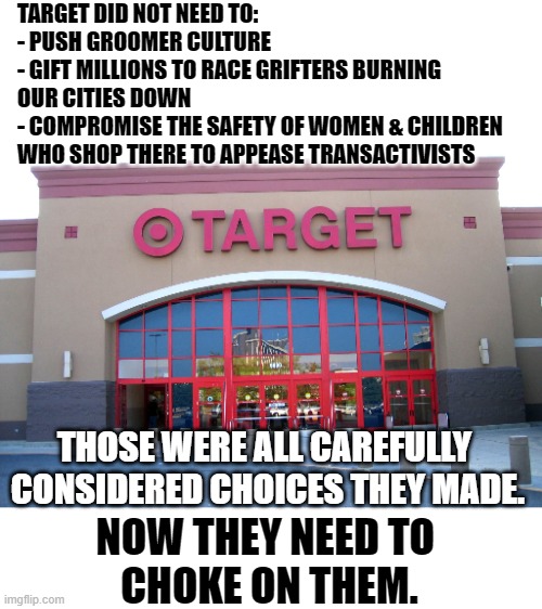 Target for Gender Equality | TARGET DID NOT NEED TO:
- PUSH GROOMER CULTURE
- GIFT MILLIONS TO RACE GRIFTERS BURNING OUR CITIES DOWN
- COMPROMISE THE SAFETY OF WOMEN & CHILDREN WHO SHOP THERE TO APPEASE TRANSACTIVISTS; THOSE WERE ALL CAREFULLY 
CONSIDERED CHOICES THEY MADE. NOW THEY NEED TO 
CHOKE ON THEM. | image tagged in target for gender equality | made w/ Imgflip meme maker
