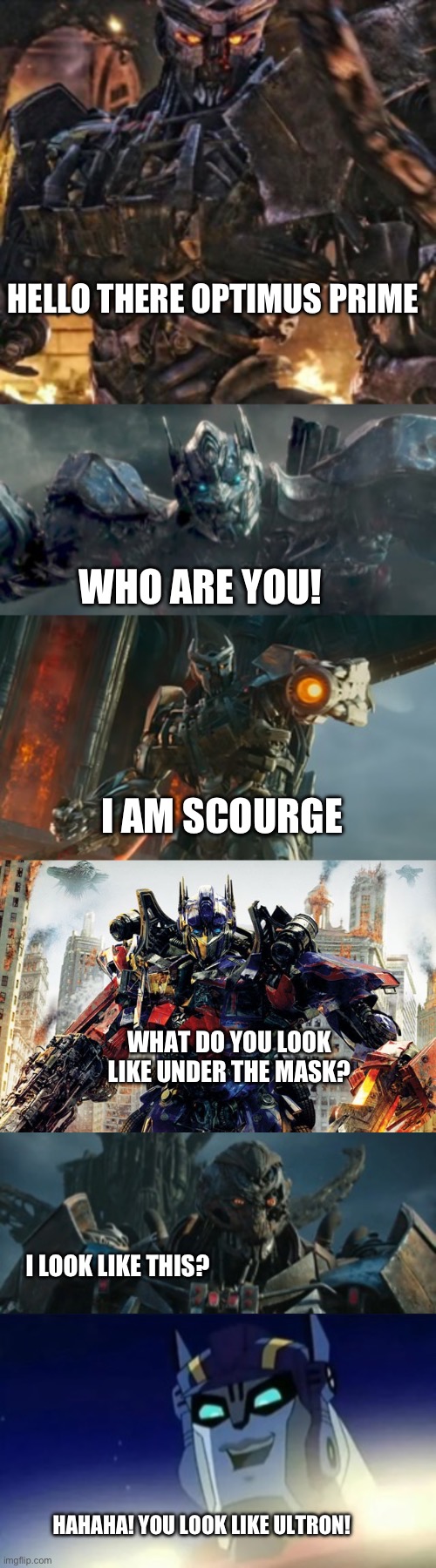 Scourge looks like Ultron | HELLO THERE OPTIMUS PRIME; WHO ARE YOU! I AM SCOURGE; WHAT DO YOU LOOK LIKE UNDER THE MASK? I LOOK LIKE THIS? HAHAHA! YOU LOOK LIKE ULTRON! | image tagged in transformers | made w/ Imgflip meme maker