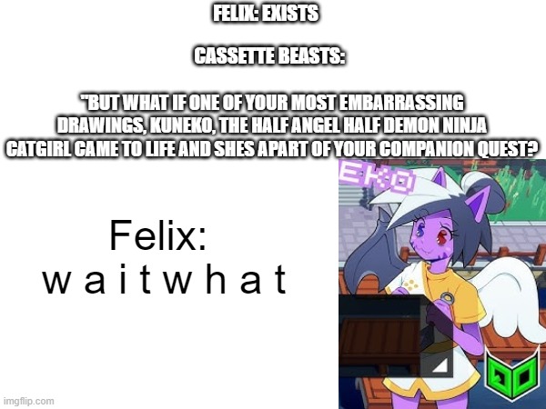 and then she gets pissed at felix and just play the game (or watch a vid either one works) | FELIX: EXISTS; CASSETTE BEASTS:; "BUT WHAT IF ONE OF YOUR MOST EMBARRASSING DRAWINGS, KUNEKO, THE HALF ANGEL HALF DEMON NINJA CATGIRL CAME TO LIFE AND SHES APART OF YOUR COMPANION QUEST? Felix:
 w a i t w h a t | image tagged in video games,awesome,game,but god said meme blank template | made w/ Imgflip meme maker