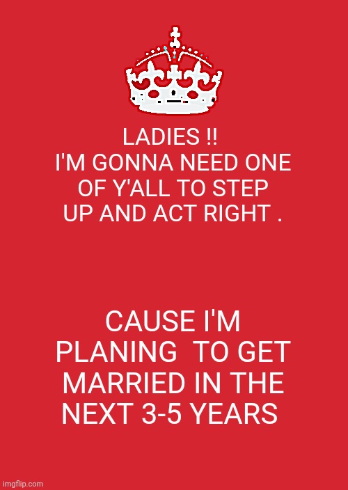 Keep Calm And Carry On Red | LADIES !! 
I'M GONNA NEED ONE OF Y'ALL TO STEP UP AND ACT RIGHT . CAUSE I'M PLANING  TO GET MARRIED IN THE NEXT 3-5 YEARS | image tagged in memes,keep calm and carry on red | made w/ Imgflip meme maker