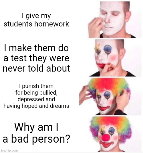 Clown Applying Makeup Meme | I give my students homework; I make them do a test they were never told about; I punish them for being bullied, depressed and having hoped and dreams; Why am I a bad person? | image tagged in memes,clown applying makeup | made w/ Imgflip meme maker
