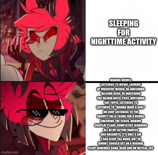 what to do for nighttime activity | SLEEPING FOR NIGHTTIME ACTIVITY; MAKING MEMES, LISTENING TO MUSIC, LOOKING AT VIVZIEPOP MERCH, RE-WATCHING HELLUVA BOSS, RE-WATCHING THE HAZBIN HOTEL PILOT, WATCHING ONE TOPIC, LISTENING TO LISTENING TO "WANNA MAKE A DEAL" ON LOOP, LISTENING TO THE GRAVITY FALLS THEME FOR 9 HOURS, CHECKING THE CLOCK, MAKING COSPLAY PLANS, COMPLETELY IGNORING ALL OF MY ACTIVE FANFICS AND ONESHOTS, IT'S ONLY 3 AM I CAN SLEEP TILL NOON, BUT YA KNOW I SHOULD GET ON A NORMAL SLEEP SCHEDULE SOON, DEAD END ON NETFLIX, ECT | image tagged in alastor drake format,insomnia,hazbin hotel,helluva boss,procrastination | made w/ Imgflip meme maker