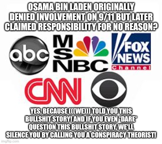 Media Lies | OSAMA BIN LADEN ORIGINALLY DENIED INVOLVEMENT ON 9/11 BUT LATER CLAIMED RESPONSIBILITY FOR NO REASON? YES, BECAUSE (((WE))) TOLD YOU THIS BULLSHIT STORY! AND IF YOU EVEN *DARE* QUESTION THIS BULLSHIT STORY, WE'LL SILENCE YOU BY CALLING YOU A CONSPIRACY THEORIST! | image tagged in media lies,biased media,mainstream media,brainwashing,9/11,conspiracy theory | made w/ Imgflip meme maker