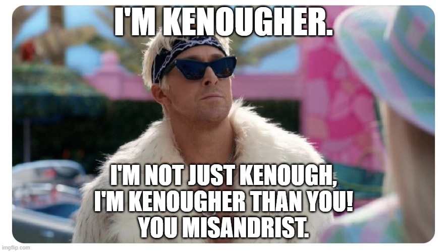 He's Kenougher than the misandrist Barbie doll! | I'M KENOUGHER. I'M NOT JUST KENOUGH,
I'M KENOUGHER THAN YOU!
YOU MISANDRIST. | image tagged in memes,funny,ken,kenough,kenougher,barbie | made w/ Imgflip meme maker