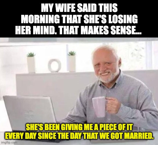 Marriage | MY WIFE SAID THIS MORNING THAT SHE'S LOSING HER MIND. THAT MAKES SENSE... SHE'S BEEN GIVING ME A PIECE OF IT EVERY DAY SINCE THE DAY THAT WE GOT MARRIED. | image tagged in harold | made w/ Imgflip meme maker