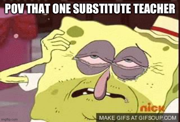Hungover Sponge Bob | POV THAT ONE SUBSTITUTE TEACHER | image tagged in hungover sponge bob | made w/ Imgflip meme maker