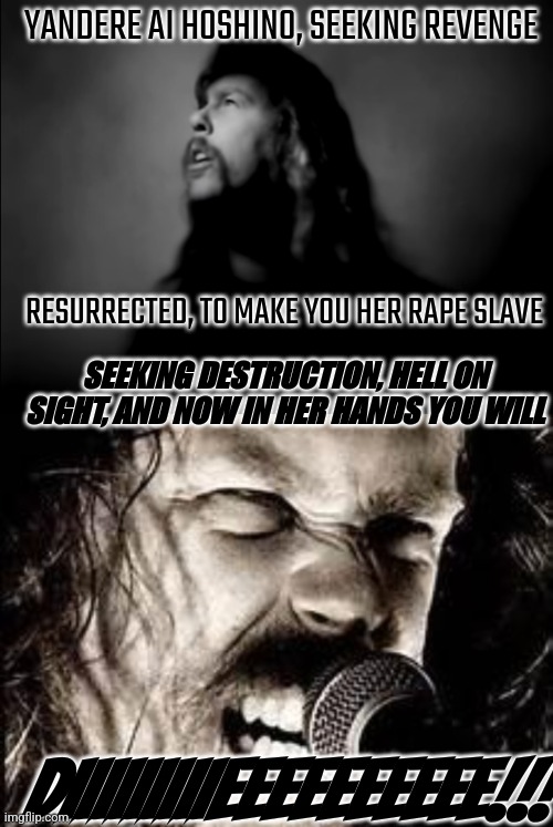 AJFA James Hetfield singing about yandere Ai Hoshino | YANDERE AI HOSHINO, SEEKING REVENGE; RESURRECTED, TO MAKE YOU HER RAPE SLAVE; SEEKING DESTRUCTION, HELL ON SIGHT, AND NOW IN HER HANDS YOU WILL; DIIIIIIIIIEEEEEEEEEE!!! | image tagged in metallica,oshi no ko,yandere,ai hoshino,james hetfield,and justice for all | made w/ Imgflip meme maker